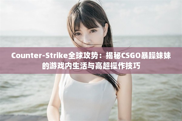 Counter-Strike全球攻势：揭秘CSGO暴躁妹妹的游戏内生活与高超操作技巧