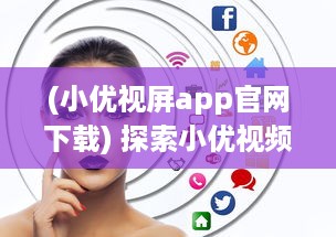 (小优视屏app官网下载) 探索小优视频app成人版网站：新功能体验与隐私保护优势全面解析