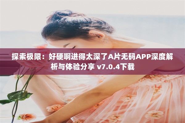 探索极限：好硬啊进得太深了A片无码APP深度解析与体验分享 v7.0.4下载