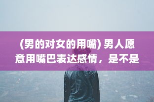 (男的对女的用嘴) 男人愿意用嘴巴表达感情，是不是说明他对你的爱意深沉无比