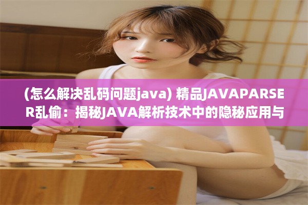 (怎么解决乱码问题java) 精品JAVAPARSER乱偷：揭秘JAVA解析技术中的隐秘应用与安全风险