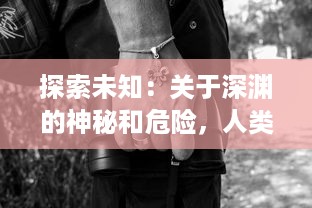 探索未知：关于深渊的神秘和危险，人类对无尽黑暗的恐惧与好奇的揭秘之旅