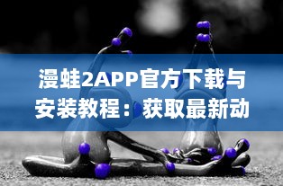 漫蛙2APP官方下载与安装教程：获取最新动漫资讯的专享漫蛙2APP官网链接入口详细指引