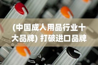 (中国成人用品行业十大品牌) 打破进口品牌垄断：深入探讨国产精品成人用品的发展与创新