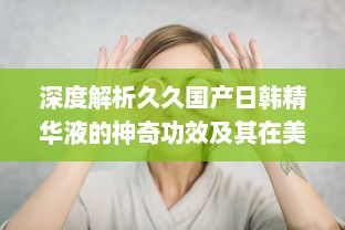 深度解析久久国产日韩精华液的神奇功效及其在美肤护肤中的独特作用