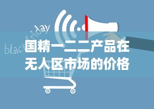 国精一二二产品在无人区市场的价格波动及其影响因素分析 v4.0.1下载