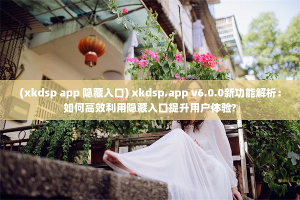 (xkdsp app 隐藏入口) xkdsp.app v6.0.0新功能解析：如何高效利用隐藏入口提升用户体验?