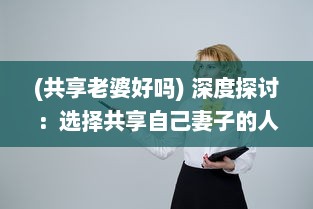 (共享老婆好吗) 深度探讨：选择共享自己妻子的人究竟是怎样的心态和动机