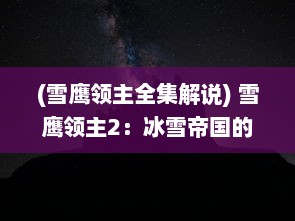 (雪鹰领主全集解说) 雪鹰领主2：冰雪帝国的荣耀与挑战，冷锋夜鹰的逆袭之旅