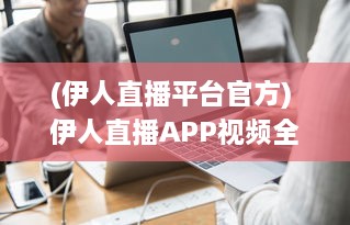 (伊人直播平台官方) 伊人直播APP视频全景: 观看体验、功能亮点与用户安全保障分析