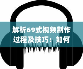 解析69式视频制作过程及技巧：如何实现一部视觉与听觉的极致享受