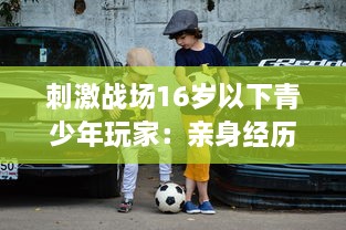 刺激战场16岁以下青少年玩家：亲身经历与网络游戏管理新规的碰撞