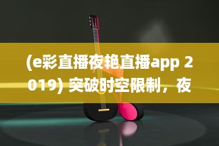 (e彩直播夜艳直播app 2019) 突破时空限制，夜艳直播APP带你体验前所未有的视听盛宴