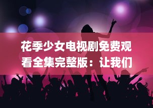 花季少女电视剧免费观看全集完整版：让我们共同探寻成长的秘密