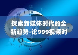 探索新媒体时代的全新趋势-论999视频对于现代社会传播影响力的持久推动