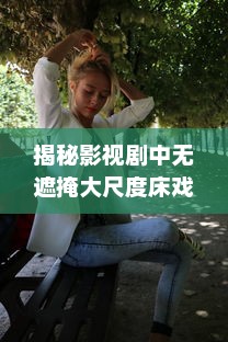 揭秘影视剧中无遮掩大尺度床戏的拍摄过程与演员表演技巧完整版解析 v2.2.7下载