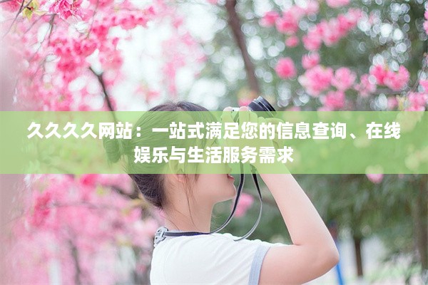 久久久久网站：一站式满足您的信息查询、在线娱乐与生活服务需求