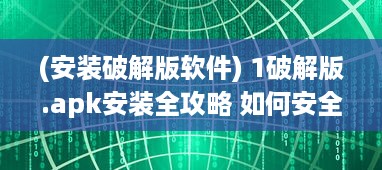 (安装破解版软件) 1破解版.apk安装全攻略 如何安全高效地安装并运行