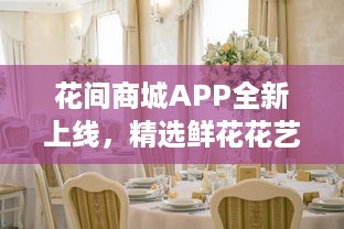 花间商城APP全新上线，精选鲜花花艺，送礼自用两相宜，品质保证，快速送达