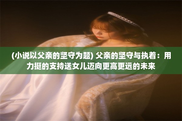 (小说以父亲的坚守为题) 父亲的坚守与执着：用力挺的支持送女儿迈向更高更远的未来