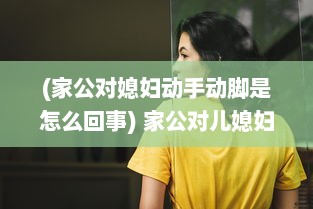 (家公对媳妇动手动脚是怎么回事) 家公对儿媳妇动手脚，该不该把这件事告诉老公 权威专家来分析