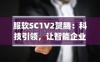 服软SC1V2贺腾：科技引领，让智能企业管理软件服务更持久、更稳定、更高效