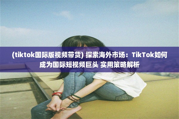 (tiktok国际版视频带货) 探索海外市场：TikTok如何成为国际短视频巨头 实用策略解析