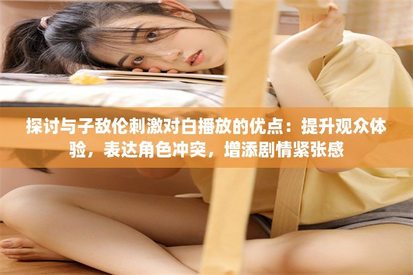 探讨与子敌伦刺激对白播放的优点：提升观众体验，表达角色冲突，增添剧情紧张感