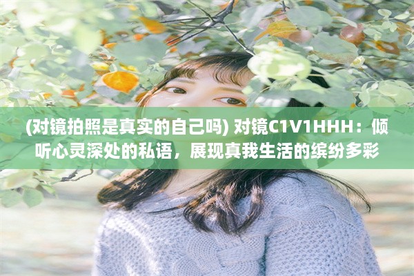 (对镜拍照是真实的自己吗) 对镜C1V1HHH：倾听心灵深处的私语，展现真我生活的缤纷多彩