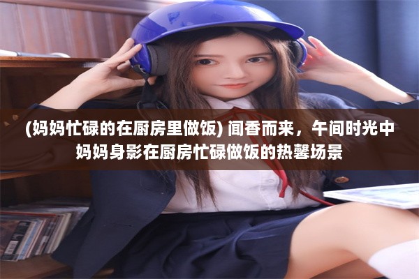 (妈妈忙碌的在厨房里做饭) 闻香而来，午间时光中妈妈身影在厨房忙碌做饭的热馨场景