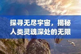 探寻无尽宇宙，揭秘人类灵魂深处的无限之心，究竟我们能走多远?