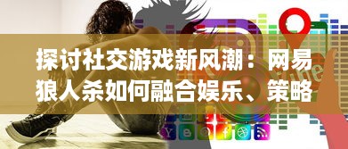 探讨社交游戏新风潮：网易狼人杀如何融合娱乐、策略和心理战术