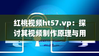 红桃视频ht57.vp：探讨其视频制作原理与用户下载观看体验