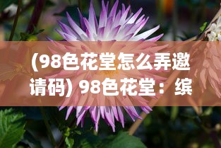 (98色花堂怎么弄邀请码) 98色花堂：缤纷鲜花的世界，感受大自然的绚丽与艳丽