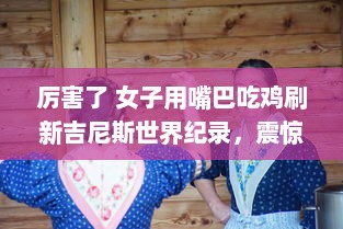 厉害了 女子用嘴巴吃鸡刷新吉尼斯世界纪录，震惊全球挑战不可能的极限 v3.9.2下载