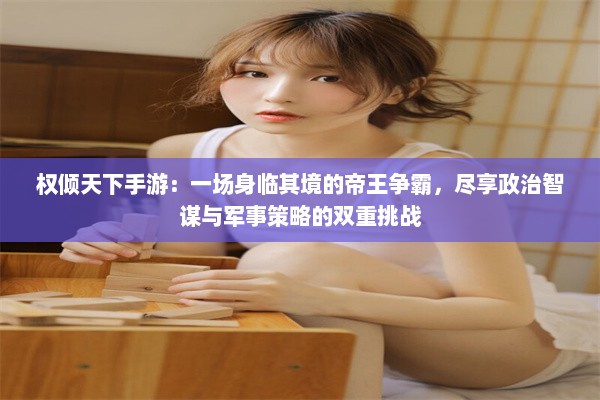 权倾天下手游：一场身临其境的帝王争霸，尽享政治智谋与军事策略的双重挑战