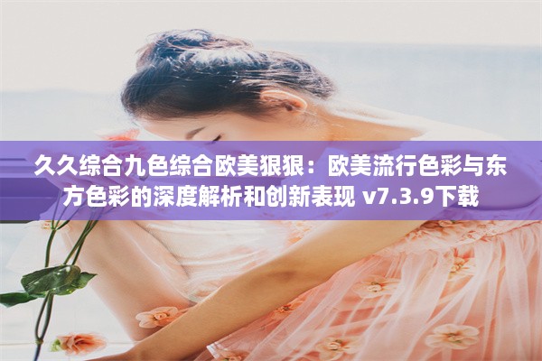 久久综合九色综合欧美狠狠：欧美流行色彩与东方色彩的深度解析和创新表现 v7.3.9下载