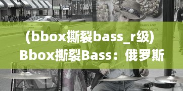 (bbox撕裂bass_r级) Bbox撕裂Bass：俄罗斯街头音乐文化的重生与独特魅力揭秘