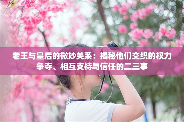 老王与皇后的微妙关系：揭秘他们交织的权力争夺、相互支持与信任的二三事