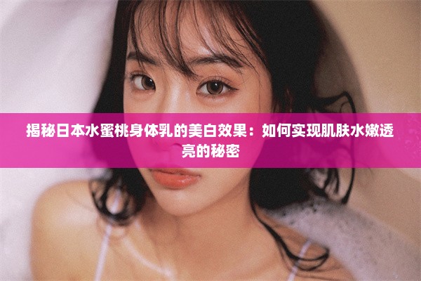 揭秘日本水蜜桃身体乳的美白效果：如何实现肌肤水嫩透亮的秘密