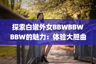 探索白嫩外女BBWBBWBBW的魅力：体验大胆曲线和尊重多元美的新时代审美 v5.1.2下载