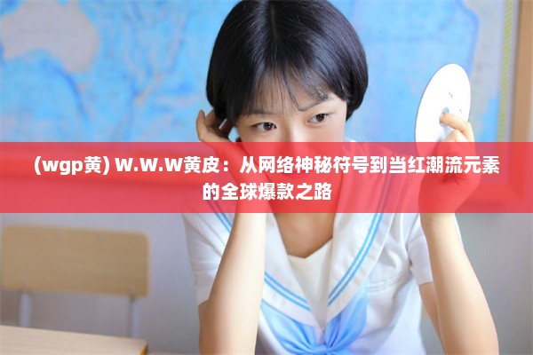 (wgp黄) W.W.W黄皮：从网络神秘符号到当红潮流元素的全球爆款之路