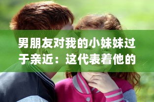 男朋友对我的小妹妹过于亲近：这代表着他的真实感情还是隐藏着某种警示信号? v4.2.7下载