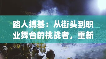 路人搏基：从街头到职业舞台的挑战者，重新定义篮球运动的不凡之旅