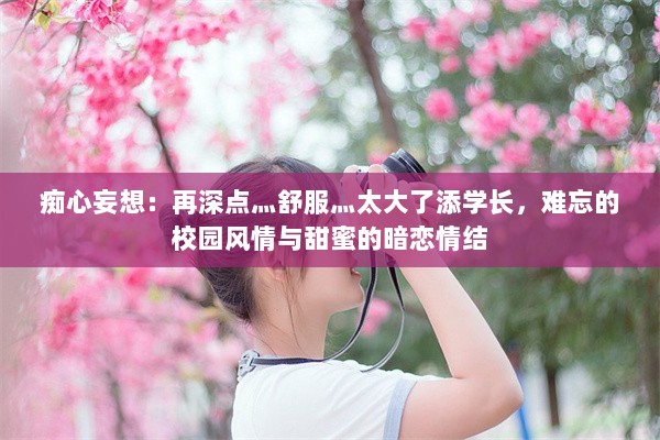 痴心妄想：再深点灬舒服灬太大了添学长，难忘的校园风情与甜蜜的暗恋情结