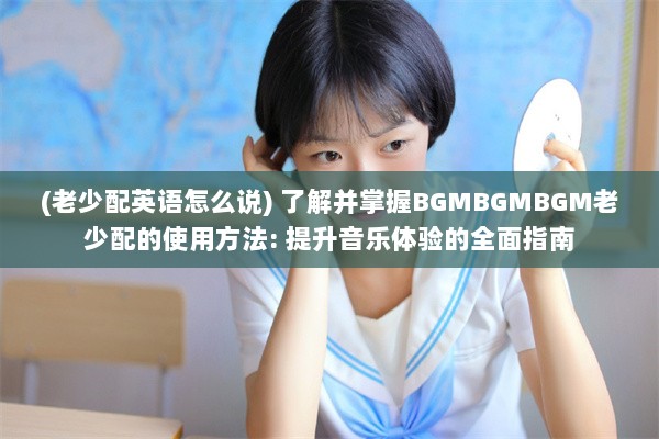 (老少配英语怎么说) 了解并掌握BGMBGMBGM老少配的使用方法: 提升音乐体验的全面指南