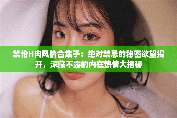 禁伦H肉风情合集子：绝对禁忌的秘密欲望揭开，深藏不露的内在热情大揭秘