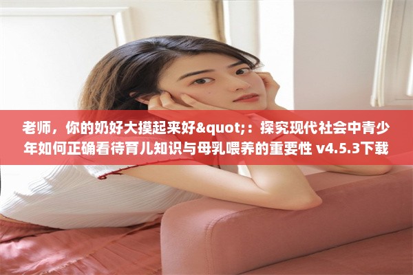 老师，你的奶好大摸起来好"：探究现代社会中青少年如何正确看待育儿知识与母乳喂养的重要性 v4.5.3下载