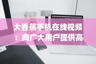 大香蕉手机在线视频：向广大用户提供高效、便捷、高质量的在线视频观看体验