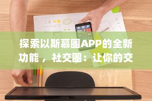 探索以斯慕圈APP的全新功能 ，社交圈：让你的交友网络更广阔，体验独特的互动乐趣